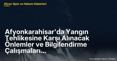 Afyonkarahisar'da Yangın Tehlikesine Karşı Alınacak Önlemler ve Bilgilendirme Çalışmaları