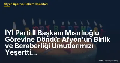 İYİ Parti İl Başkanı Mısırlıoğlu Görevine Döndü: Afyonkarahisar'da Siyasi Birlik ve Dayanışma