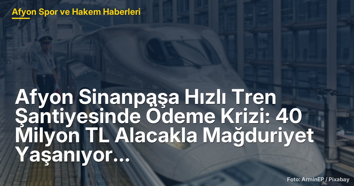 Afyon Sinanpaşa Hızlı Tren Şantiyesinde Ödeme Krizi: 40 Milyon TL Alacakla Mağduriyet Yaşanıyor