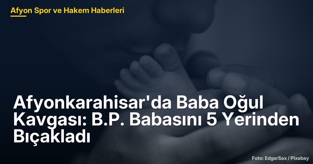Afyonkarahisar'da Baba Oğul Kavgası: B.P. Babasını 5 Yerinden Bıçakladı