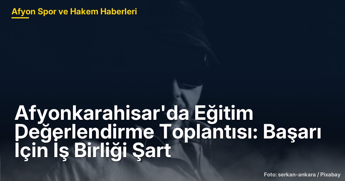 Afyonkarahisar'da Eğitim Değerlendirme Toplantısı: Başarı İçin İş Birliği Şart