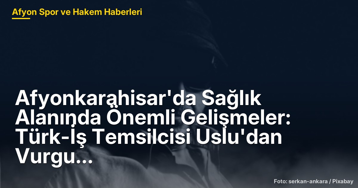 Afyonkarahisar'da Sağlık Alanında Önemli Gelişmeler: Türk-İş Temsilcisi Uslu'dan Vurgu