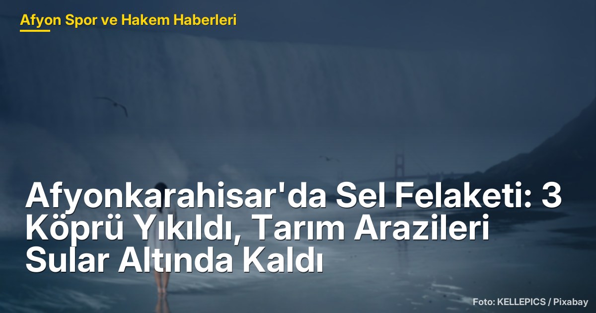Afyonkarahisar'da Sel Felaketi: 3 Köprü Yıkıldı, Tarım Arazileri Sular Altında Kaldı