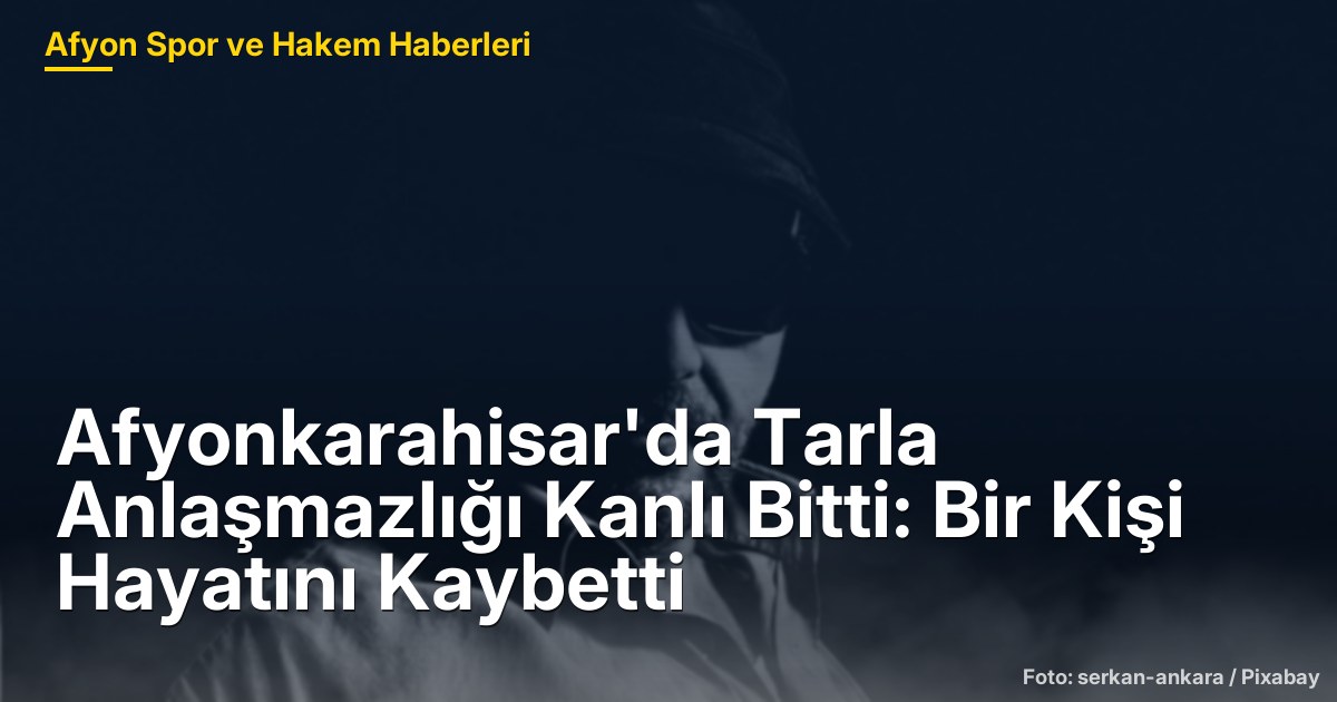 Afyonkarahisar'da Tarla Anlaşmazlığı Kanlı Bitti: Bir Kişi Hayatını Kaybetti