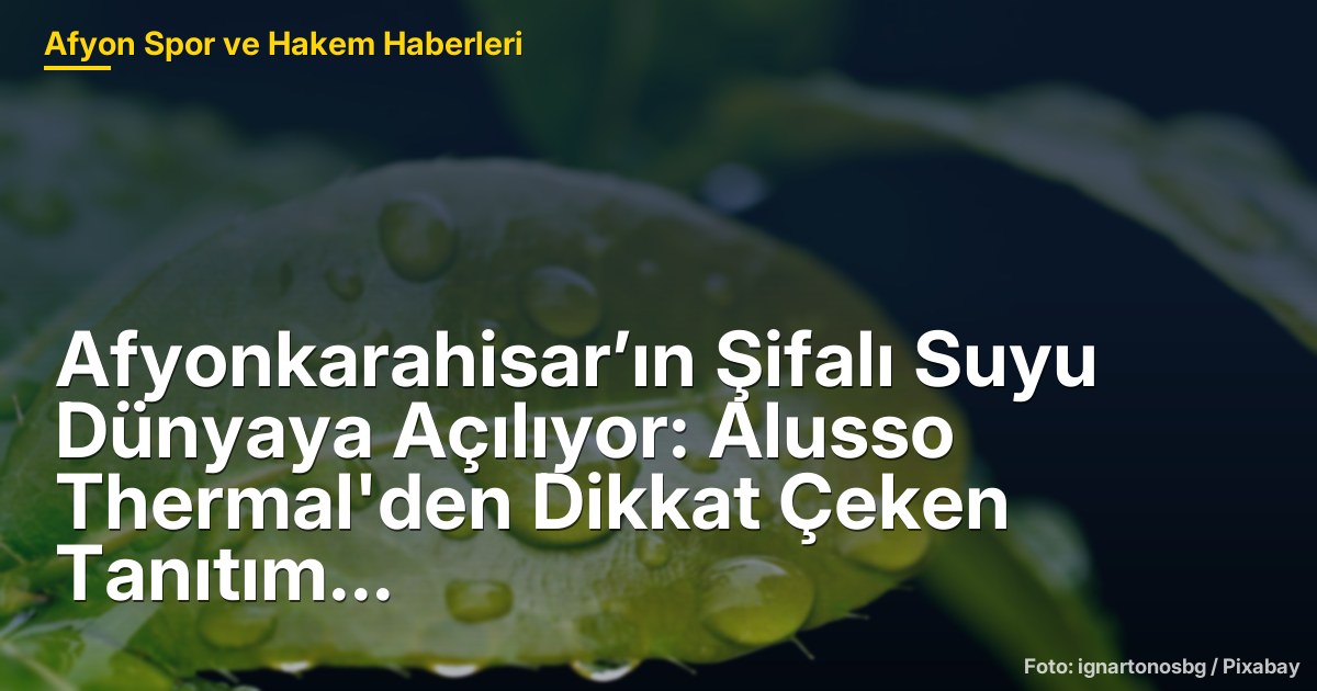 Afyonkarahisar’ın Şifalı Suyu Dünyaya Açılıyor: Alusso Thermal'den Dikkat Çeken Tanıtım Hamlesi