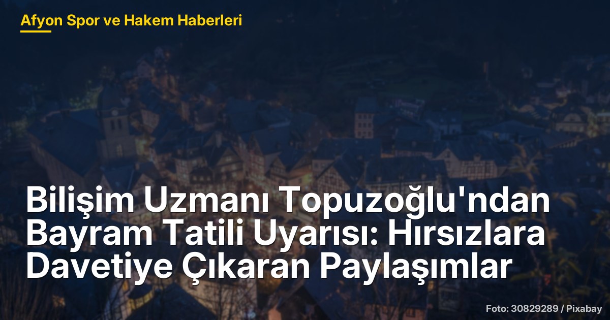 Bilişim Uzmanı Topuzoğlu'ndan Bayram Tatili Uyarısı: Hırsızlara Davetiye Çıkaran Paylaşımlar
