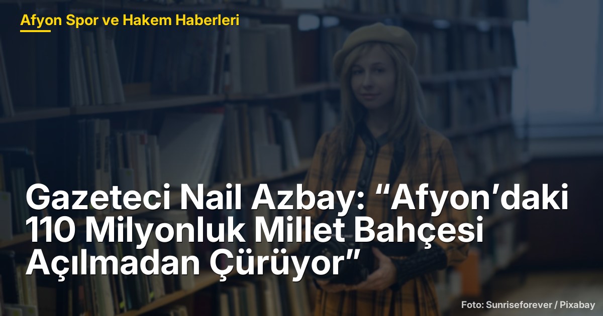 Gazeteci Nail Azbay: “Afyon’daki 110 Milyonluk Millet Bahçesi Açılmadan Çürüyor”