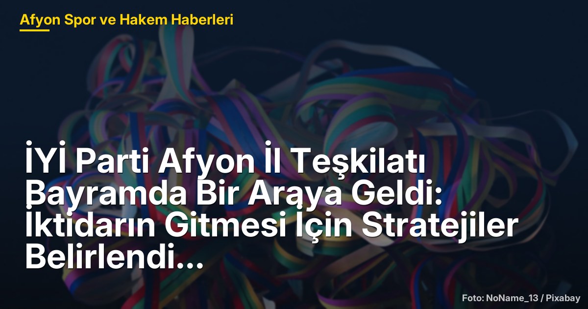 İYİ Parti Afyon İl Teşkilatı Bayramda Bir Araya Geldi: İktidarın Gitmesi İçin Stratejiler Belirlendi