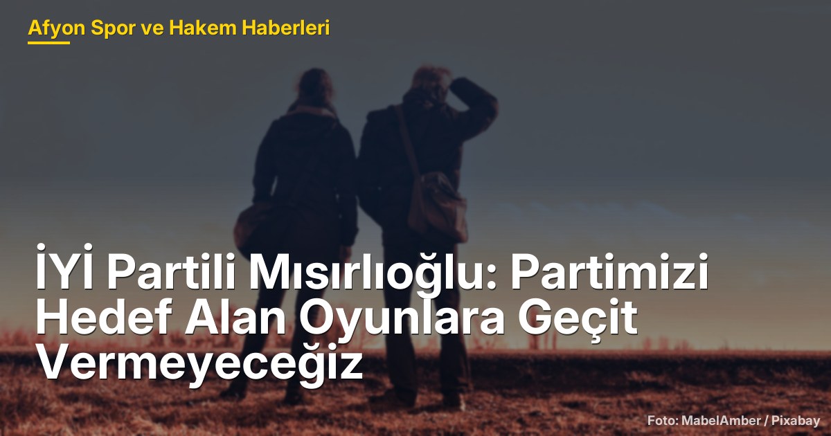 İYİ Partili Mısırlıoğlu: Partimizi Hedef Alan Oyunlara Geçit Vermeyeceğiz