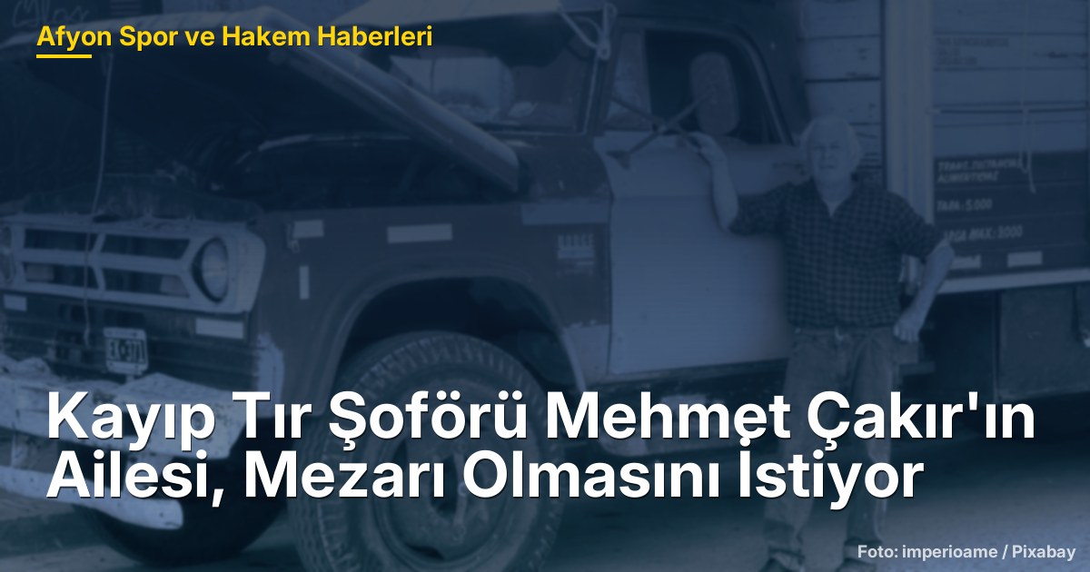 Kayıp Tır Şoförü Mehmet Çakır'ın Ailesi, Mezarı Olmasını İstiyor