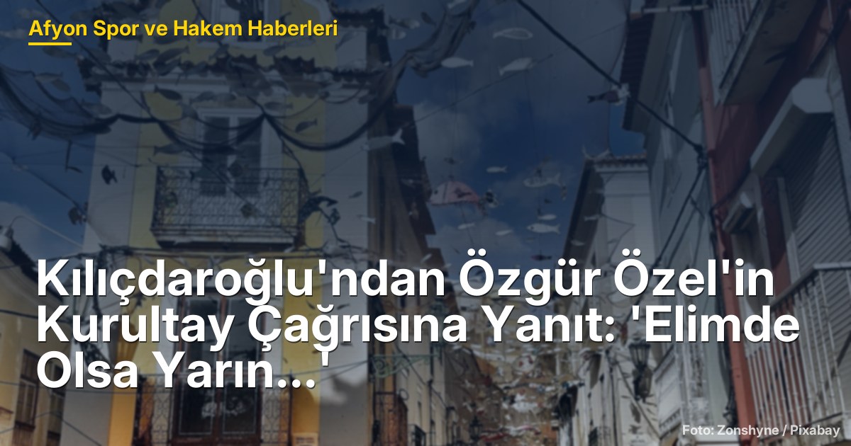 Kılıçdaroğlu'ndan Özgür Özel'in Kurultay Çağrısına Yanıt: 'Elimde Olsa Yarın...'