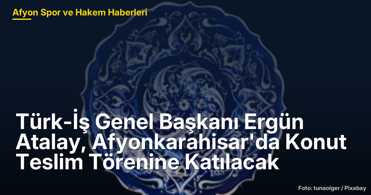 Türk-İş Genel Başkanı Ergün Atalay, Afyonkarahisar'da Konut Teslim Törenine Katılacak