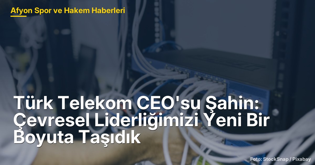 Türk Telekom CEO'su Şahin: Çevresel Liderliğimizi Yeni Bir Boyuta Taşıdık