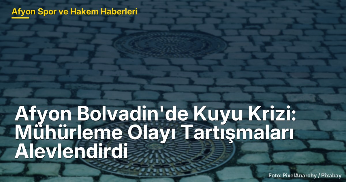 Afyon Bolvadin'de Kuyu Krizi: Mühürleme Olayı Tartışmaları Alevlendirdi
