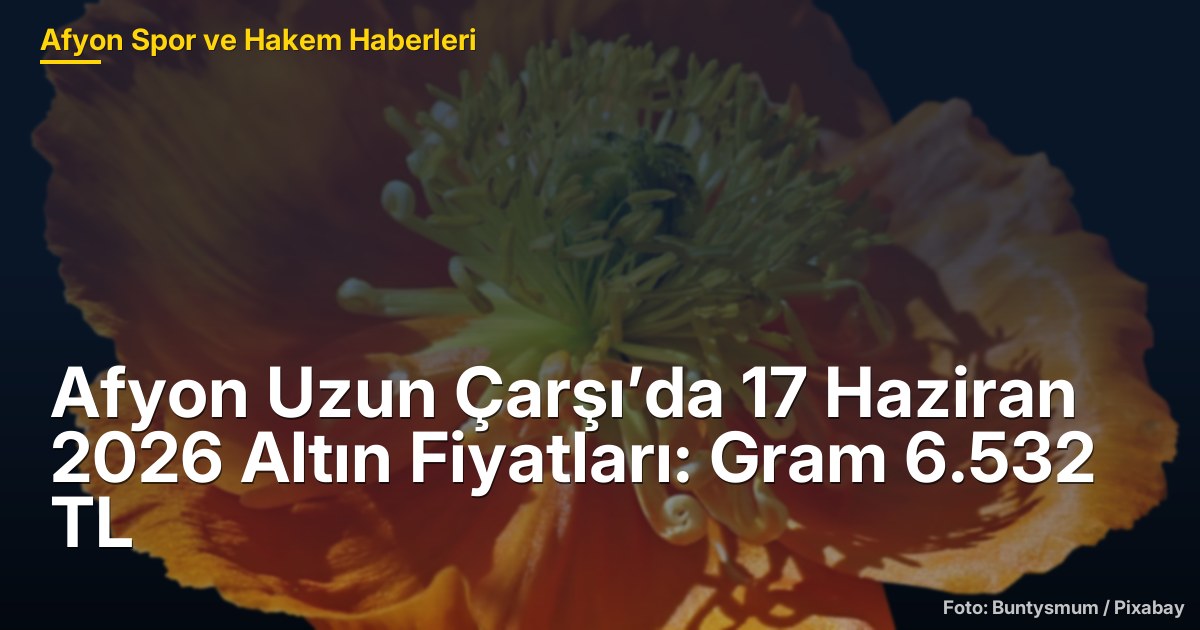 Afyon Uzun Çarşı’da 17 Haziran 2026 Altın Fiyatları: Gram 6.532 TL