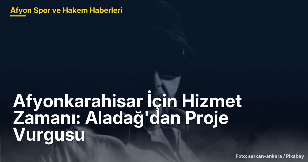 Afyonkarahisar İçin Hizmet Zamanı: Aladağ'dan Proje Vurgusu