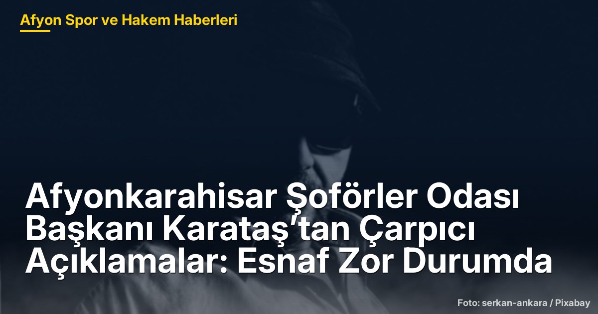 Afyonkarahisar Şoförler Odası Başkanı Karataş’tan Çarpıcı Açıklamalar: Esnaf Zor Durumda