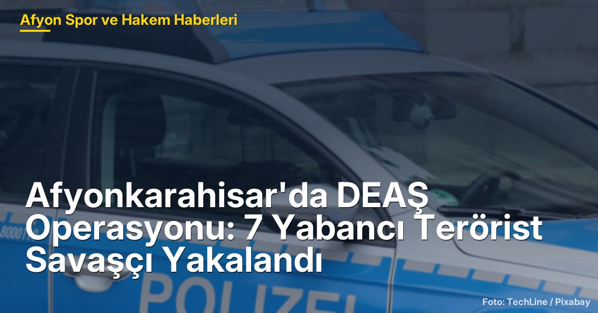 Afyonkarahisar'da DEAŞ Operasyonu: 7 Yabancı Terörist Savaşçı Yakalandı