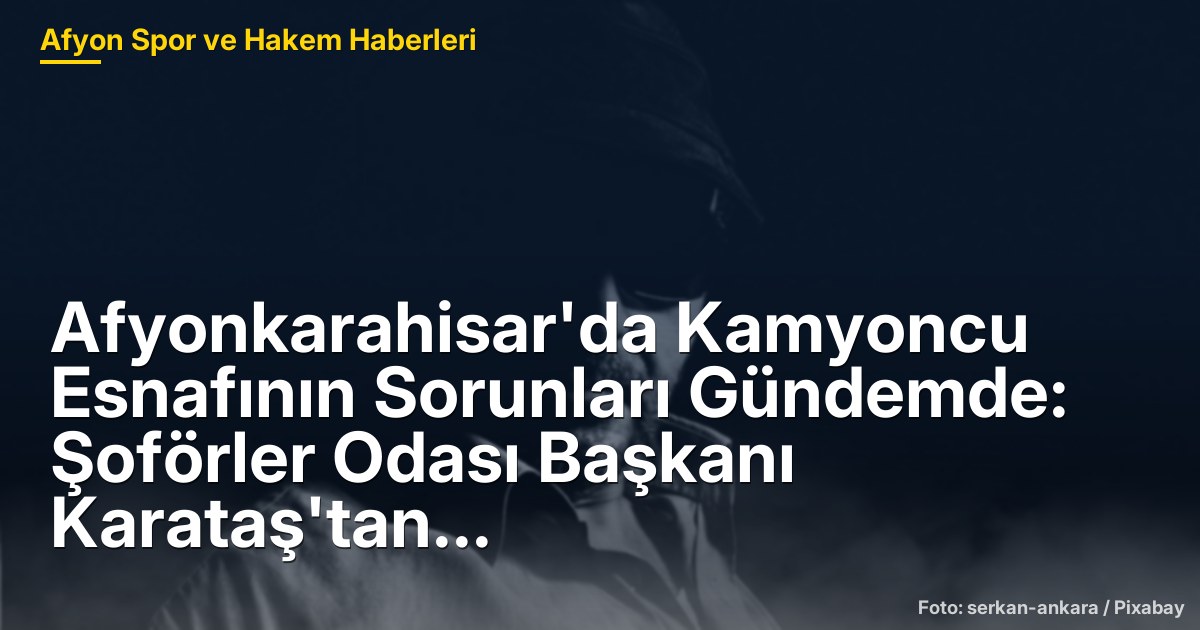 Afyonkarahisar'da Kamyoncu Esnafının Sorunları Gündemde: Şoförler Odası Başkanı Karataş'tan Açıklamalar
