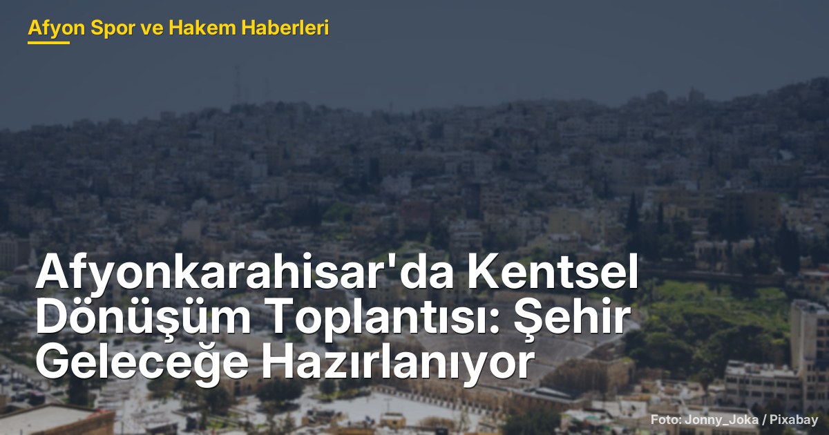 Afyonkarahisar'da Kentsel Dönüşüm Toplantısı: Şehir Geleceğe Hazırlanıyor