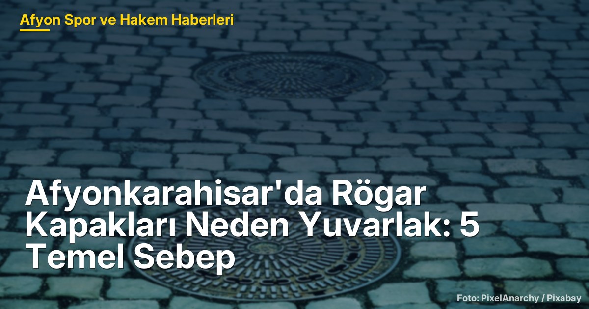 Afyonkarahisar'da Rögar Kapakları Neden Yuvarlak: 5 Temel Sebep