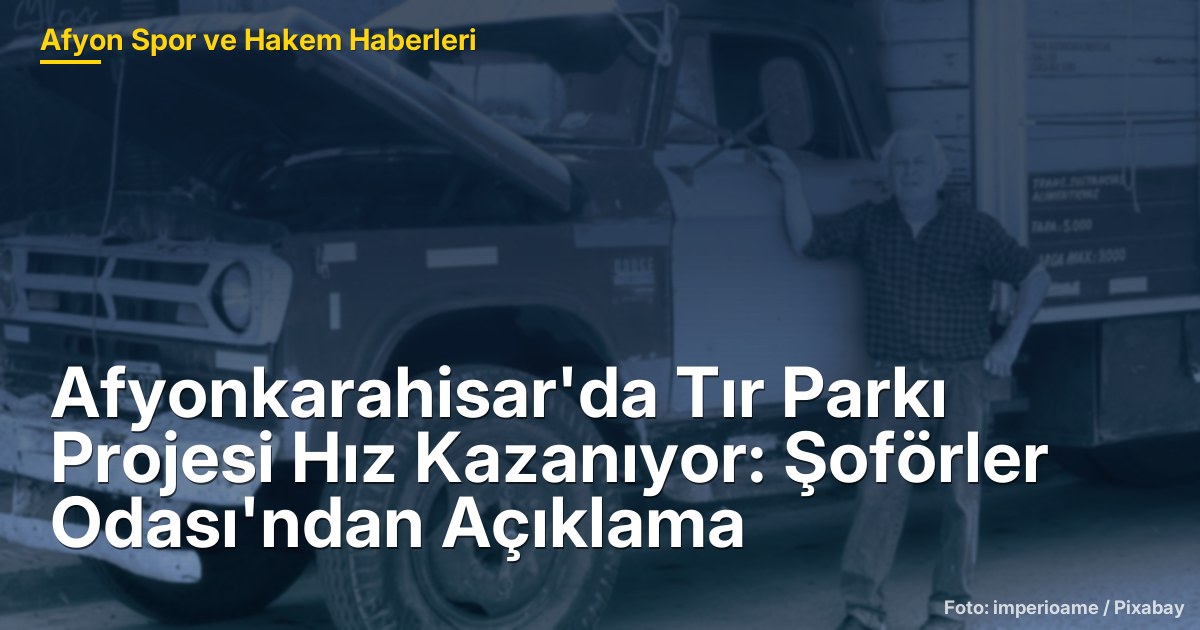 Afyonkarahisar'da Tır Parkı Projesi Hız Kazanıyor: Şoförler Odası'ndan Açıklama