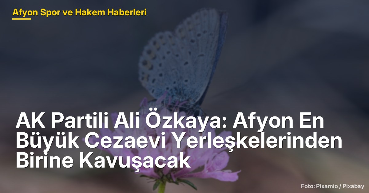 AK Partili Ali Özkaya: Afyon En Büyük Cezaevi Yerleşkelerinden Birine Kavuşacak