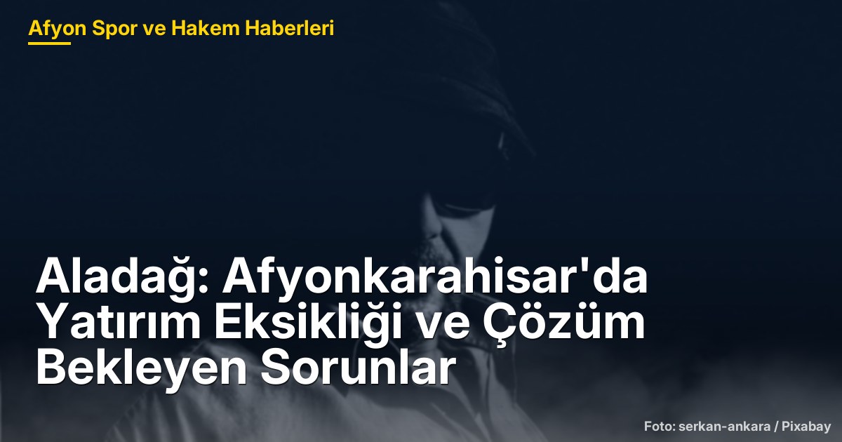 Aladağ: Afyonkarahisar'da Yatırım Eksikliği ve Çözüm Bekleyen Sorunlar