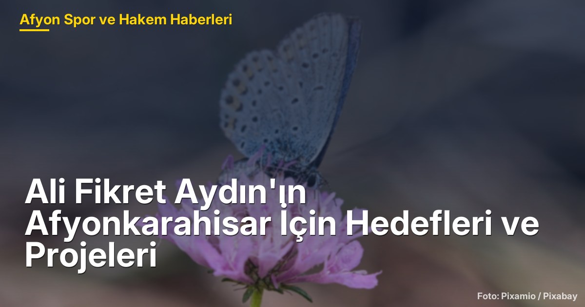 Ali Fikret Aydın'ın Afyonkarahisar İçin Hedefleri ve Projeleri