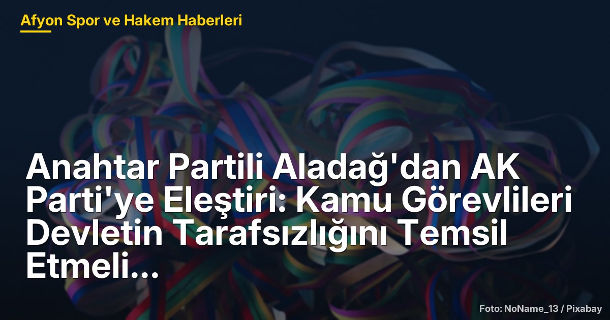 Anahtar Partili Aladağ'dan AK Parti'ye Eleştiri: Kamu Görevlileri Devletin Tarafsızlığını Temsil Etmeli