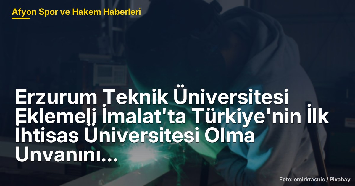 Erzurum Teknik Üniversitesi Eklemeli İmalat'ta Türkiye'nin İlk İhtisas Üniversitesi Olma Unvanını Kazandı