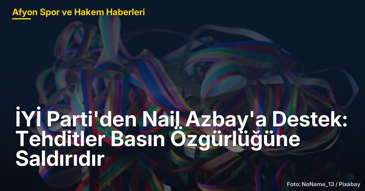 İYİ Parti'den Nail Azbay'a Destek: Tehditler Basın Özgürlüğüne Saldırıdır