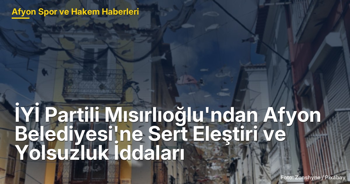 İYİ Partili Mısırlıoğlu'ndan Afyon Belediyesi'ne Sert Eleştiri ve Yolsuzluk İddaları