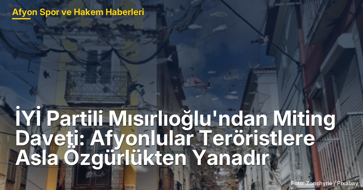 İYİ Partili Mısırlıoğlu'ndan Miting Daveti: Afyonlular Teröristlere Asla Özgürlükten Yanadır