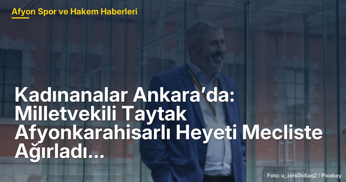 Kadınanalar Ankara’da: Milletvekili Taytak Afyonkarahisarlı Heyeti Mecliste Ağırladı