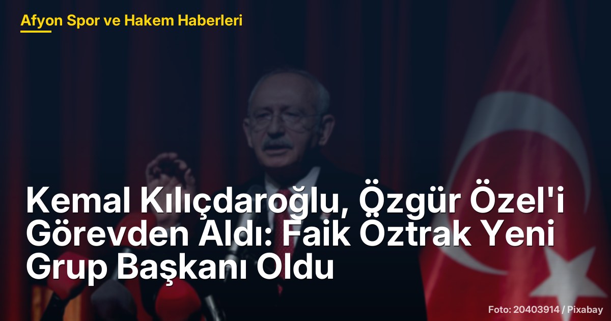 Kemal Kılıçdaroğlu, Özgür Özel'i Görevden Aldı: Faik Öztrak Yeni Grup Başkanı Oldu