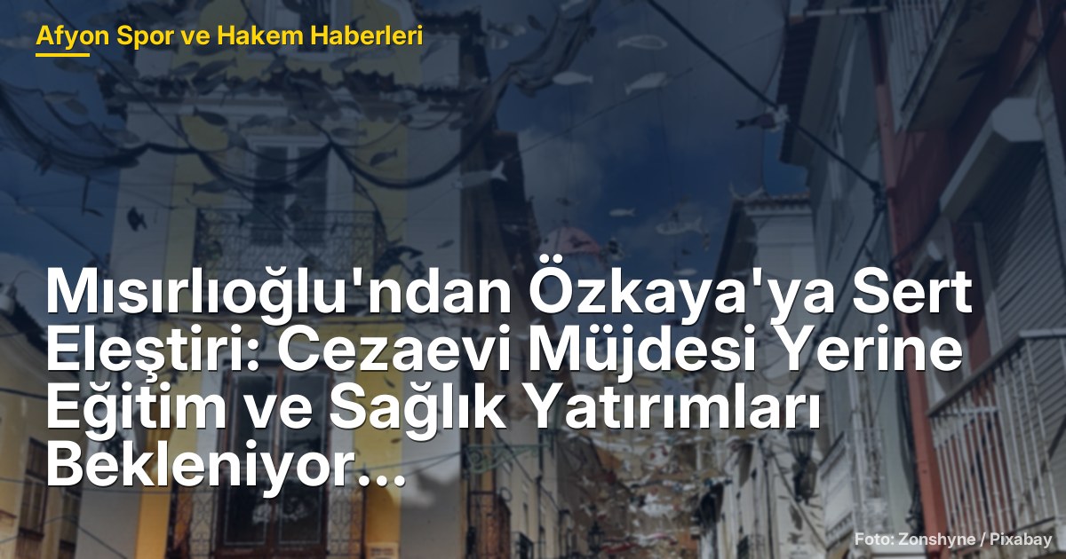 Mısırlıoğlu'ndan Özkaya'ya Sert Eleştiri: Cezaevi Müjdesi Yerine Eğitim ve Sağlık Yatırımları Bekleniyor
