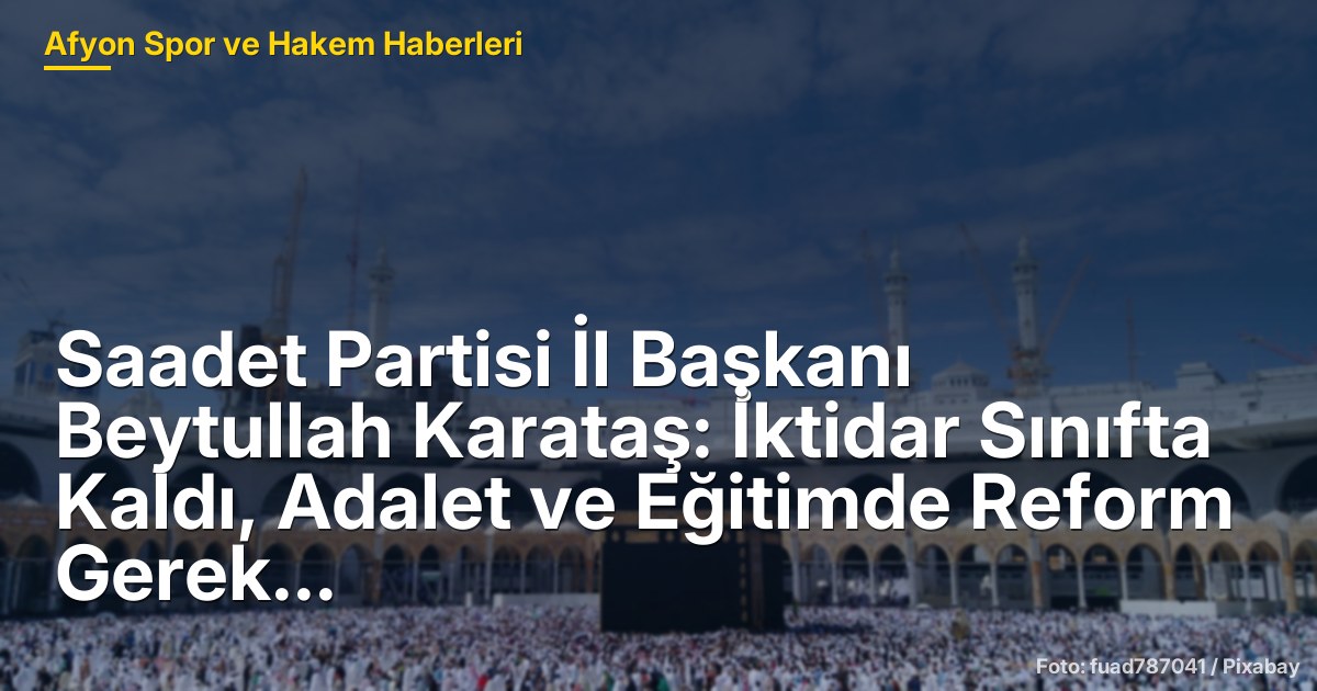 Saadet Partisi İl Başkanı Beytullah Karataş: İktidar Sınıfta Kaldı, Adalet ve Eğitimde Reform Gerek