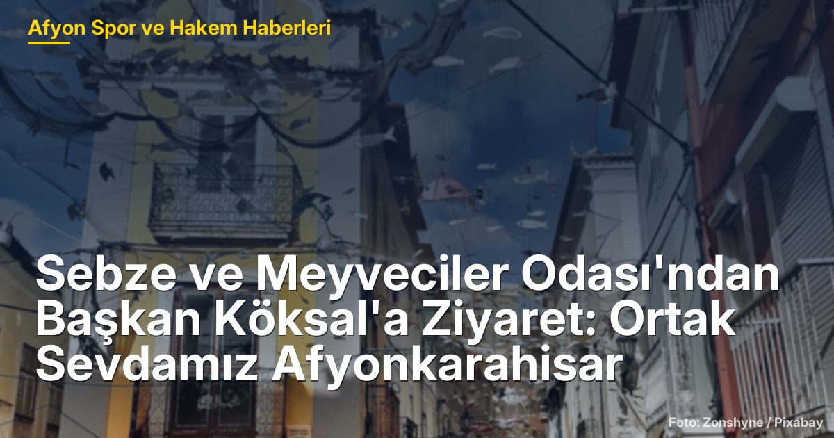 Sebze ve Meyveciler Odası'ndan Başkan Köksal'a Ziyaret: Ortak Sevdamız Afyonkarahisar