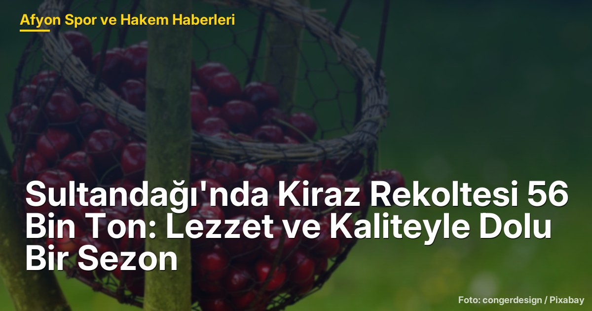 Sultandağı'nda Kiraz Rekoltesi 56 Bin Ton: Lezzet ve Kaliteyle Dolu Bir Sezon