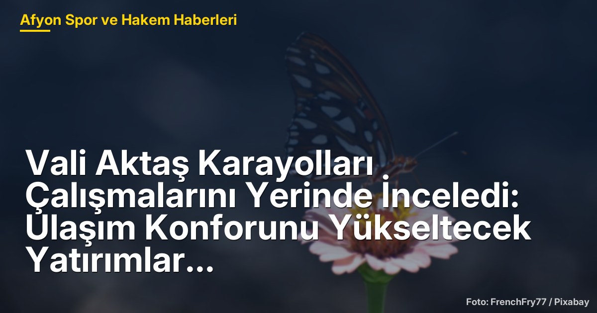 Vali Aktaş Karayolları Çalışmalarını Yerinde İnceledi: Ulaşım Konforunu Yükseltecek Yatırımlar Ele Alındı