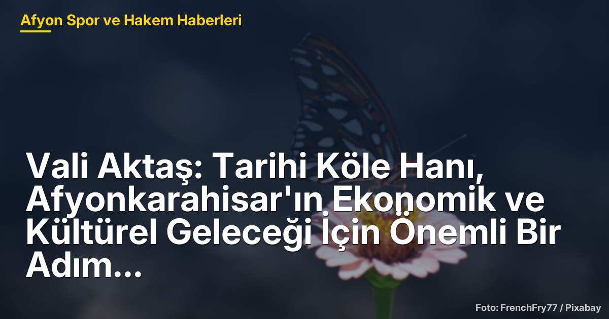 Vali Aktaş: Tarihi Köle Hanı, Afyonkarahisar'ın Ekonomik ve Kültürel Geleceği İçin Önemli Bir Adım