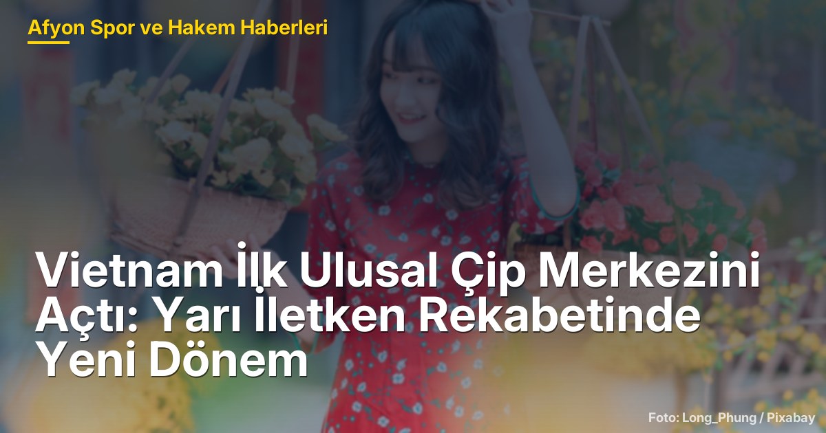 Vietnam İlk Ulusal Çip Merkezini Açtı: Yarı İletken Rekabetinde Yeni Dönem