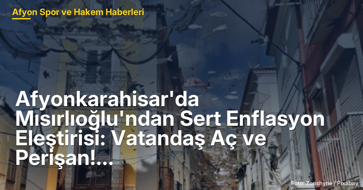 Afyonkarahisar'da Mısırlıoğlu'ndan Sert Enflasyon Eleştirisi: Vatandaş Aç ve Perişan!