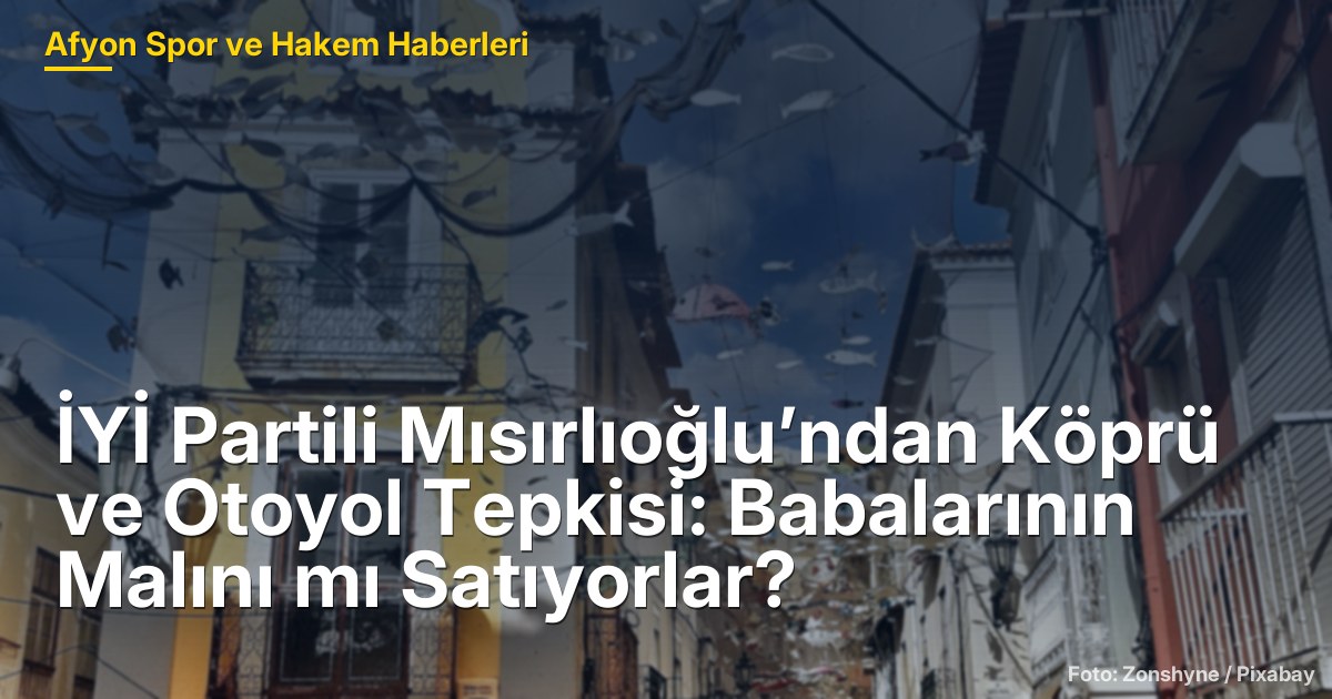 İYİ Partili Mısırlıoğlu’ndan Köprü ve Otoyol Tepkisi: Babalarının Malını mı Satıyorlar?