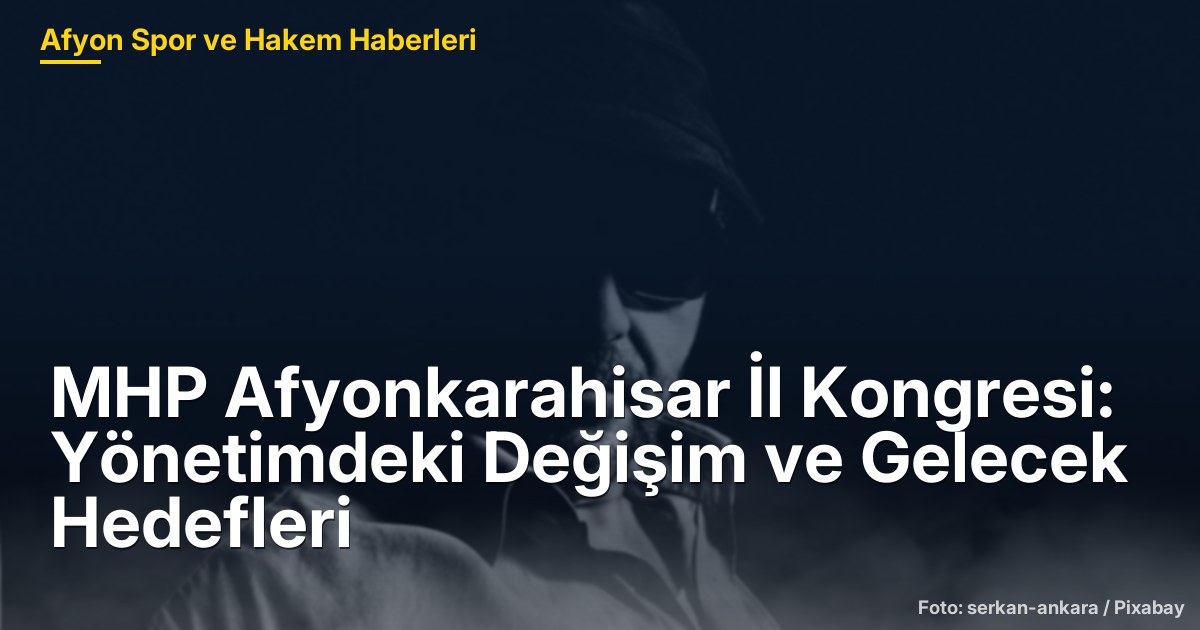 MHP Afyonkarahisar İl Kongresi: Yönetimdeki Değişim ve Gelecek Hedefleri