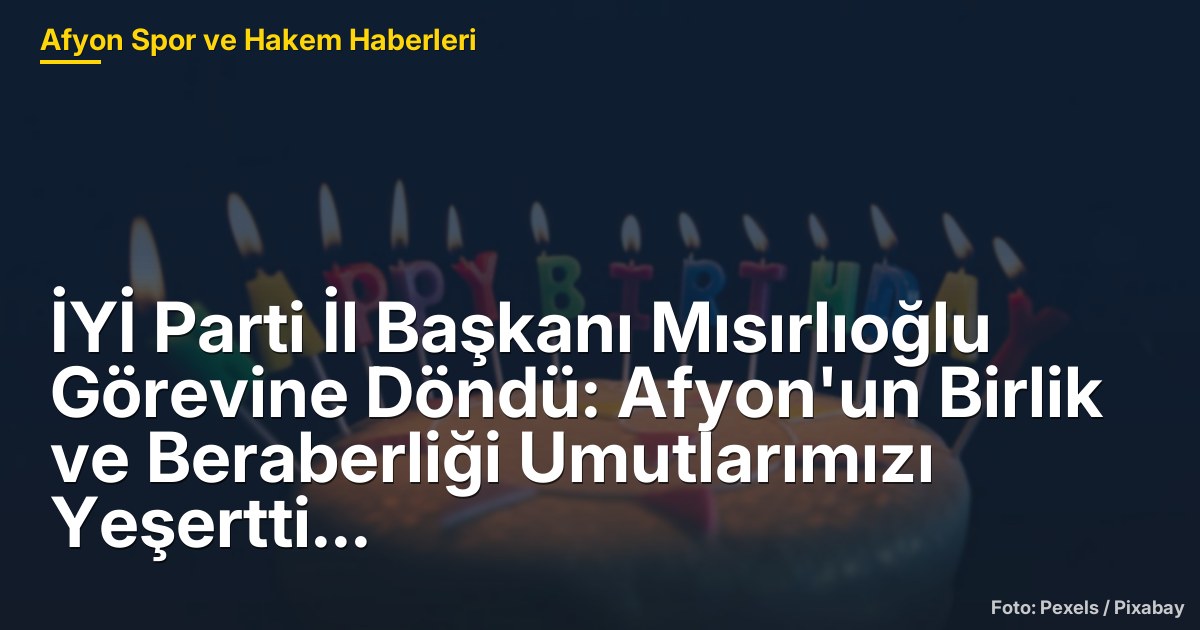 İYİ Parti İl Başkanı Mısırlıoğlu Görevine Döndü: Afyon'un Birlik ve Beraberliği Umutlarımızı Yeşertti